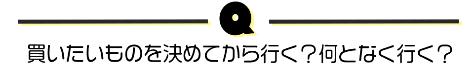 買いたいものを決めてから行く？何となく行く？